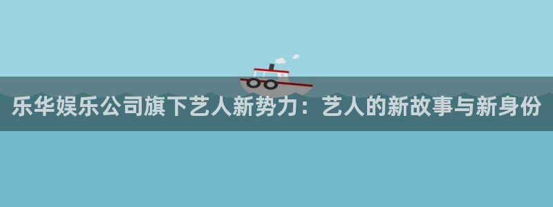 万事娱乐代理注册官网入口：乐华娱乐公司旗下艺人新势力：艺人的新故事与新身份